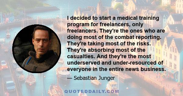 I decided to start a medical training program for freelancers, only freelancers. They're the ones who are doing most of the combat reporting. They're taking most of the risks. They're absorbing most of the casualties.