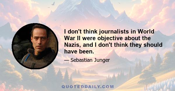 I don't think journalists in World War II were objective about the Nazis, and I don't think they should have been.