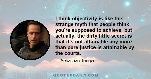 I think objectivity is like this strange myth that people think you're supposed to achieve, but actually, the dirty little secret is that it's not attainable any more than pure justice is attainable by the courts.