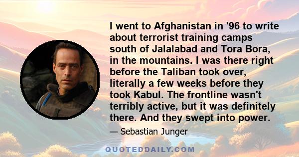 I went to Afghanistan in '96 to write about terrorist training camps south of Jalalabad and Tora Bora, in the mountains. I was there right before the Taliban took over, literally a few weeks before they took Kabul. The