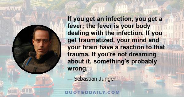 If you get an infection, you get a fever; the fever is your body dealing with the infection. If you get traumatized, your mind and your brain have a reaction to that trauma. If you're not dreaming about it, something's