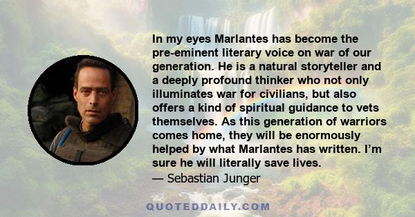 In my eyes Marlantes has become the pre-eminent literary voice on war of our generation. He is a natural storyteller and a deeply profound thinker who not only illuminates war for civilians, but also offers a kind of