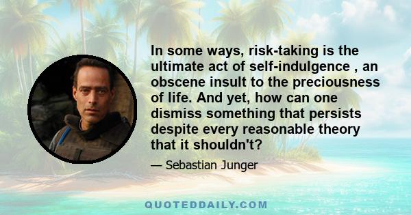 In some ways, risk-taking is the ultimate act of self-indulgence , an obscene insult to the preciousness of life. And yet, how can one dismiss something that persists despite every reasonable theory that it shouldn't?