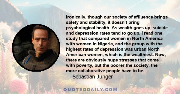 Ironically, though our society of affluence brings safety and stability, it doesn't bring psychological health. As wealth goes up, suicide and depression rates tend to go up. I read one study that compared women in