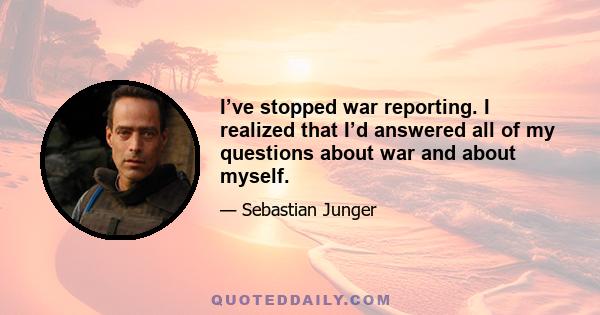 I’ve stopped war reporting. I realized that I’d answered all of my questions about war and about myself.