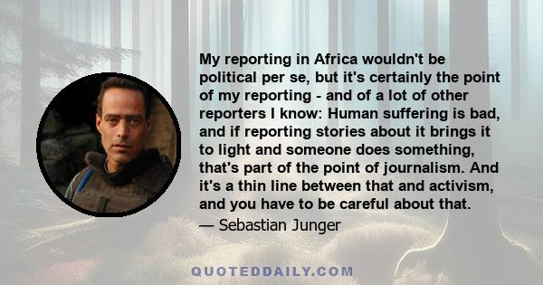 My reporting in Africa wouldn't be political per se, but it's certainly the point of my reporting - and of a lot of other reporters I know: Human suffering is bad, and if reporting stories about it brings it to light