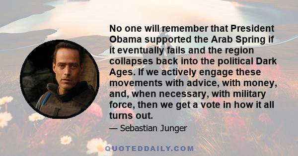 No one will remember that President Obama supported the Arab Spring if it eventually fails and the region collapses back into the political Dark Ages. If we actively engage these movements with advice, with money, and,