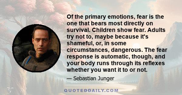 Of the primary emotions, fear is the one that bears most directly on survival. Children show fear. Adults try not to, maybe because it's shameful, or, in some circumstances, dangerous. The fear response is automatic,