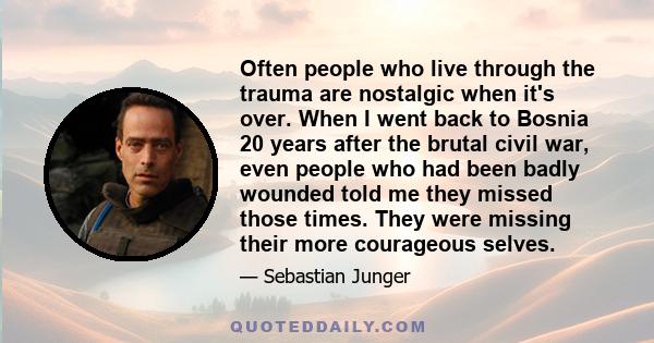 Often people who live through the trauma are nostalgic when it's over. When I went back to Bosnia 20 years after the brutal civil war, even people who had been badly wounded told me they missed those times. They were