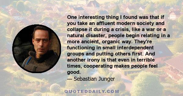 One interesting thing I found was that if you take an affluent modern society and collapse it during a crisis, like a war or a natural disaster, people begin relating in a more ancient, organic way. They're functioning