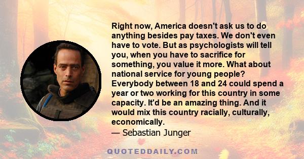 Right now, America doesn't ask us to do anything besides pay taxes. We don't even have to vote. But as psychologists will tell you, when you have to sacrifice for something, you value it more. What about national