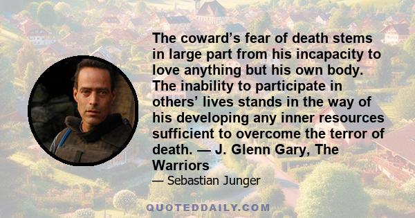 The coward’s fear of death stems in large part from his incapacity to love anything but his own body. The inability to participate in others’ lives stands in the way of his developing any inner resources sufficient to