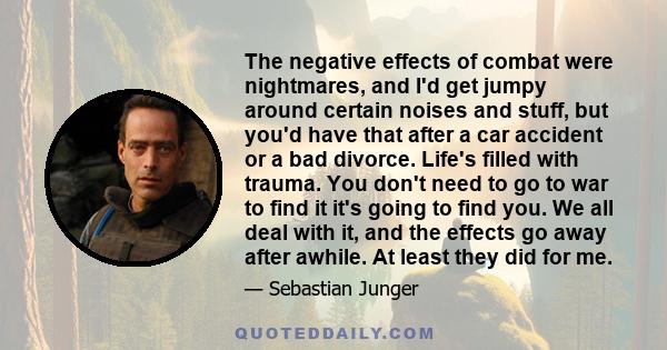 The negative effects of combat were nightmares, and I'd get jumpy around certain noises and stuff, but you'd have that after a car accident or a bad divorce. Life's filled with trauma. You don't need to go to war to