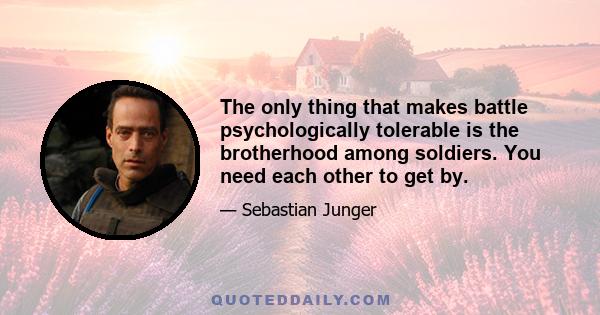 The only thing that makes battle psychologically tolerable is the brotherhood among soldiers. You need each other to get by.