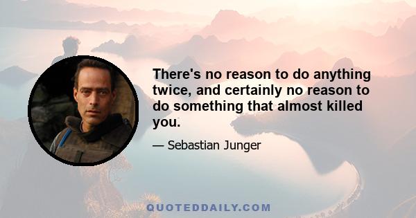 There's no reason to do anything twice, and certainly no reason to do something that almost killed you.