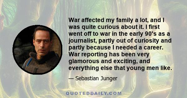 War affected my family a lot, and I was quite curious about it. I first went off to war in the early 90's as a journalist, partly out of curiosity and partly because I needed a career. War reporting has been very