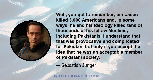 Well, you got to remember, bin Laden killed 3,000 Americans and, in some ways, he and his ideology killed tens of thousands of his fellow Muslims, including Pakistanis. I understand that that was provocative and