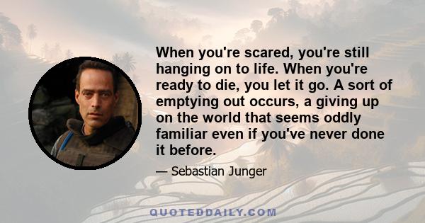 When you're scared, you're still hanging on to life. When you're ready to die, you let it go. A sort of emptying out occurs, a giving up on the world that seems oddly familiar even if you've never done it before.