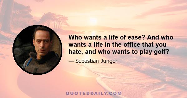 Who wants a life of ease? And who wants a life in the office that you hate, and who wants to play golf?