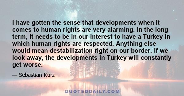 I have gotten the sense that developments when it comes to human rights are very alarming. In the long term, it needs to be in our interest to have a Turkey in which human rights are respected. Anything else would mean