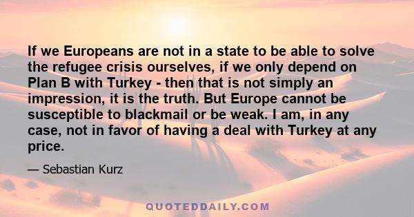 If we Europeans are not in a state to be able to solve the refugee crisis ourselves, if we only depend on Plan B with Turkey - then that is not simply an impression, it is the truth. But Europe cannot be susceptible to