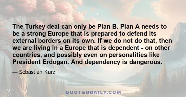 The Turkey deal can only be Plan B. Plan A needs to be a strong Europe that is prepared to defend its external borders on its own. If we do not do that, then we are living in a Europe that is dependent - on other