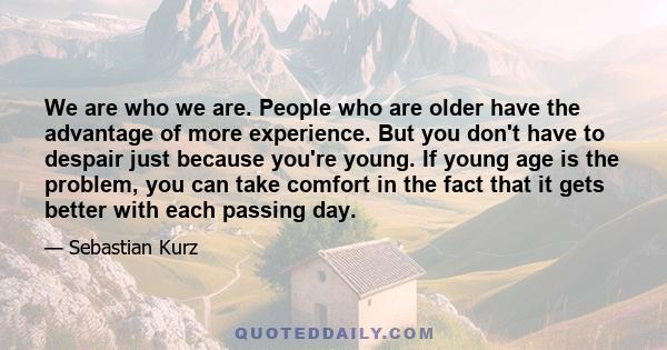 We are who we are. People who are older have the advantage of more experience. But you don't have to despair just because you're young. If young age is the problem, you can take comfort in the fact that it gets better