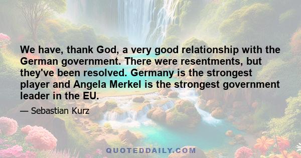 We have, thank God, a very good relationship with the German government. There were resentments, but they've been resolved. Germany is the strongest player and Angela Merkel is the strongest government leader in the EU.