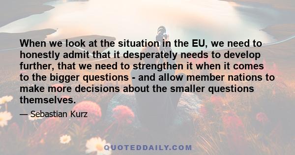 When we look at the situation in the EU, we need to honestly admit that it desperately needs to develop further, that we need to strengthen it when it comes to the bigger questions - and allow member nations to make