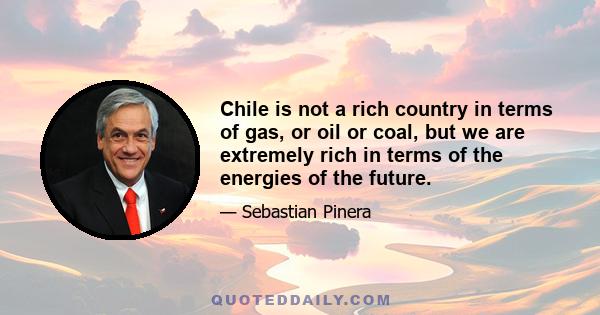 Chile is not a rich country in terms of gas, or oil or coal, but we are extremely rich in terms of the energies of the future.