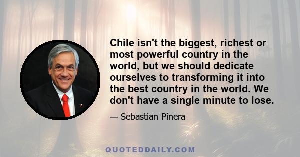 Chile isn't the biggest, richest or most powerful country in the world, but we should dedicate ourselves to transforming it into the best country in the world. We don't have a single minute to lose.