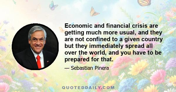 Economic and financial crisis are getting much more usual, and they are not confined to a given country but they immediately spread all over the world, and you have to be prepared for that.