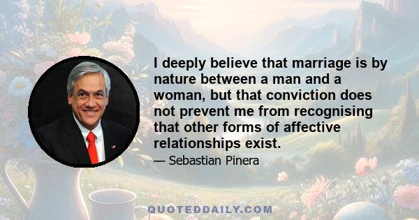 I deeply believe that marriage is by nature between a man and a woman, but that conviction does not prevent me from recognising that other forms of affective relationships exist.