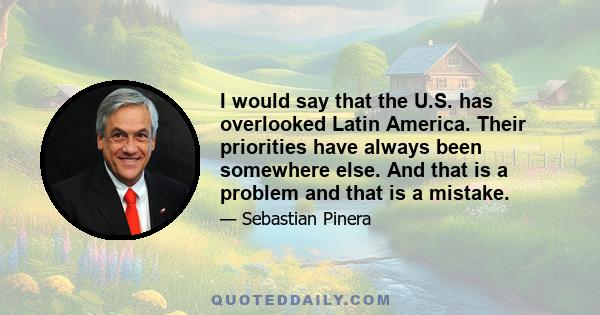 I would say that the U.S. has overlooked Latin America. Their priorities have always been somewhere else. And that is a problem and that is a mistake.