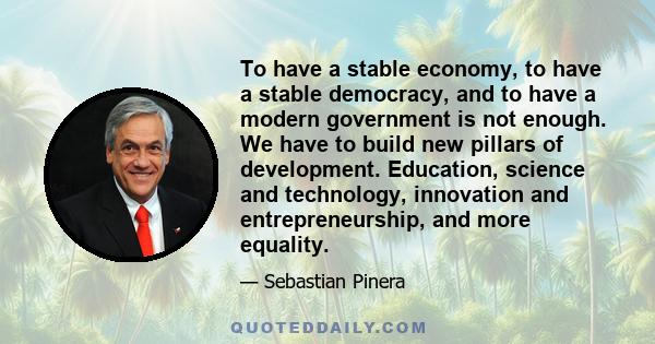 To have a stable economy, to have a stable democracy, and to have a modern government is not enough. We have to build new pillars of development. Education, science and technology, innovation and entrepreneurship, and