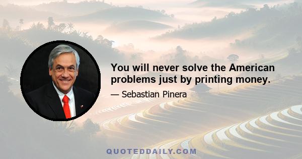 You will never solve the American problems just by printing money.