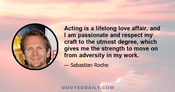 Acting is a lifelong love affair, and I am passionate and respect my craft to the utmost degree, which gives me the strength to move on from adversity in my work.