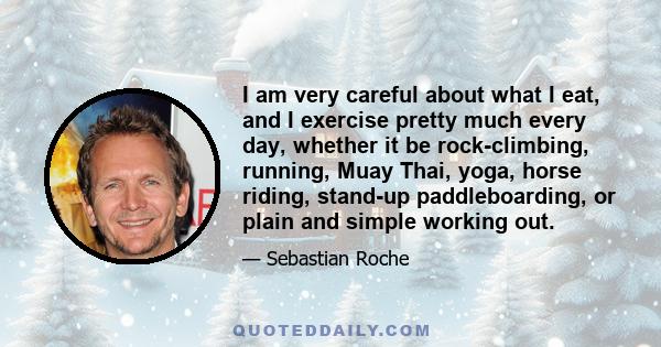 I am very careful about what I eat, and I exercise pretty much every day, whether it be rock-climbing, running, Muay Thai, yoga, horse riding, stand-up paddleboarding, or plain and simple working out.