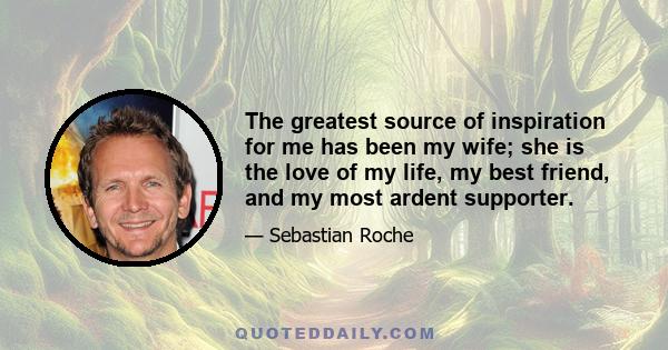 The greatest source of inspiration for me has been my wife; she is the love of my life, my best friend, and my most ardent supporter.