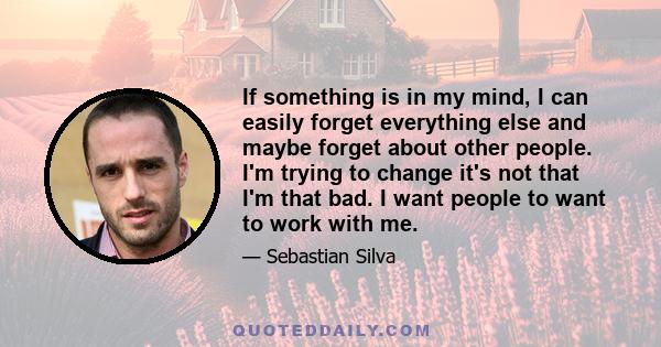 If something is in my mind, I can easily forget everything else and maybe forget about other people. I'm trying to change it's not that I'm that bad. I want people to want to work with me.