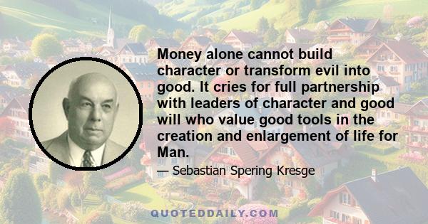 Money alone cannot build character or transform evil into good. It cries for full partnership with leaders of character and good will who value good tools in the creation and enlargement of life for Man.