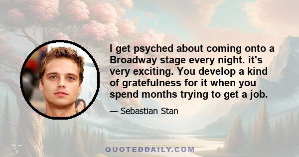 I get psyched about coming onto a Broadway stage every night. it's very exciting. You develop a kind of gratefulness for it when you spend months trying to get a job.