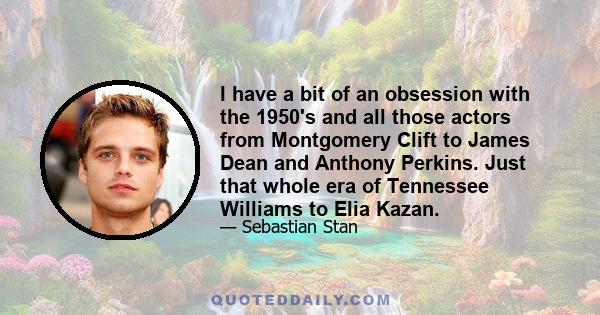 I have a bit of an obsession with the 1950's and all those actors from Montgomery Clift to James Dean and Anthony Perkins. Just that whole era of Tennessee Williams to Elia Kazan.