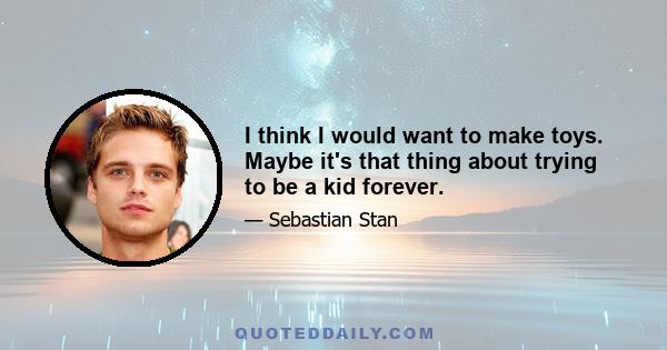 I think I would want to make toys. Maybe it's that thing about trying to be a kid forever.