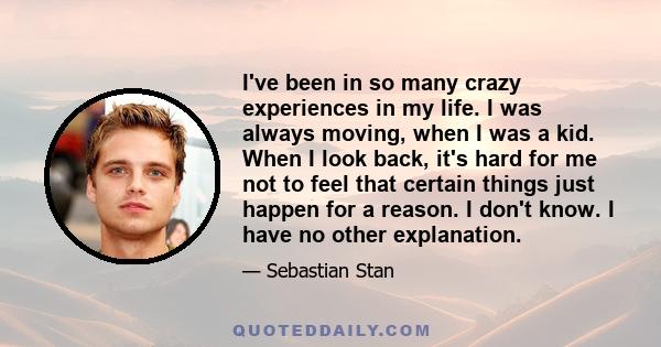 I've been in so many crazy experiences in my life. I was always moving, when I was a kid. When I look back, it's hard for me not to feel that certain things just happen for a reason. I don't know. I have no other