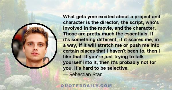 What gets yme excited about a project and character is the director, the script, who's involved in the movie, and the character. Those are pretty much the essentials. If it's something different, if it scares me, in a