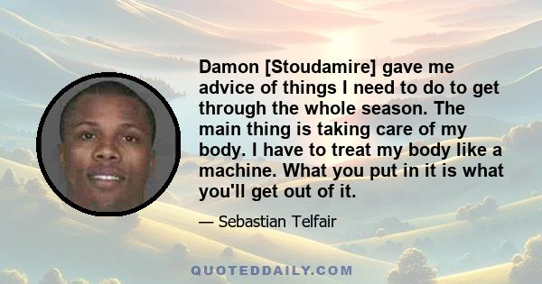 Damon [Stoudamire] gave me advice of things I need to do to get through the whole season. The main thing is taking care of my body. I have to treat my body like a machine. What you put in it is what you'll get out of it.