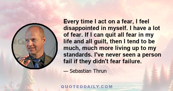 Every time I act on a fear, I feel disappointed in myself. I have a lot of fear. If I can quit all fear in my life and all guilt, then I tend to be much, much more living up to my standards. I've never seen a person