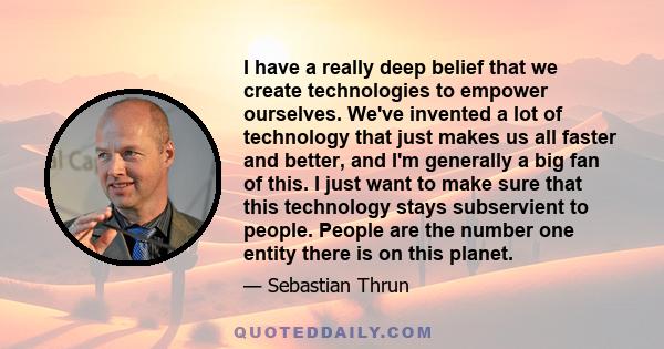 I have a really deep belief that we create technologies to empower ourselves. We've invented a lot of technology that just makes us all faster and better, and I'm generally a big fan of this. I just want to make sure