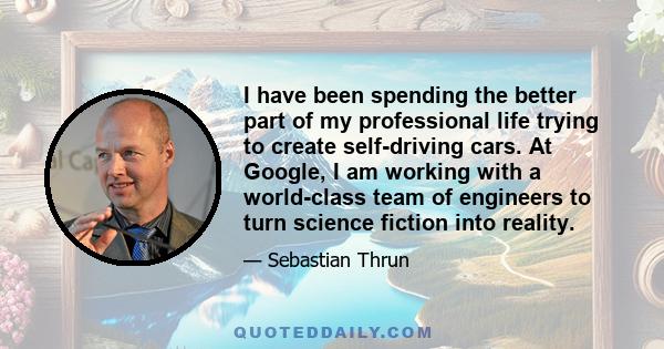 I have been spending the better part of my professional life trying to create self-driving cars. At Google, I am working with a world-class team of engineers to turn science fiction into reality.